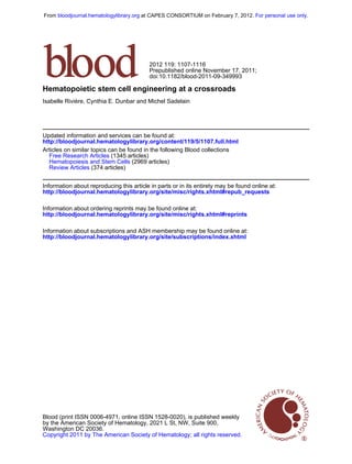 From bloodjournal.hematologylibrary.org at CAPES CONSORTIUM on February 7, 2012. For personal use only.




                                          2012 119: 1107-1116
                                          Prepublished online November 17, 2011;
                                          doi:10.1182/blood-2011-09-349993

Hematopoietic stem cell engineering at a crossroads
Isabelle Rivière, Cynthia E. Dunbar and Michel Sadelain




Updated information and services can be found at:
http://bloodjournal.hematologylibrary.org/content/119/5/1107.full.html
Articles on similar topics can be found in the following Blood collections
  Free Research Articles (1345 articles)
  Hematopoiesis and Stem Cells (2969 articles)
  Review Articles (374 articles)


Information about reproducing this article in parts or in its entirety may be found online at:
http://bloodjournal.hematologylibrary.org/site/misc/rights.xhtml#repub_requests

Information about ordering reprints may be found online at:
http://bloodjournal.hematologylibrary.org/site/misc/rights.xhtml#reprints

Information about subscriptions and ASH membership may be found online at:
http://bloodjournal.hematologylibrary.org/site/subscriptions/index.xhtml




Blood (print ISSN 0006-4971, online ISSN 1528-0020), is published weekly
by the American Society of Hematology, 2021 L St, NW, Suite 900,
Washington DC 20036.
Copyright 2011 by The American Society of Hematology; all rights reserved.
 