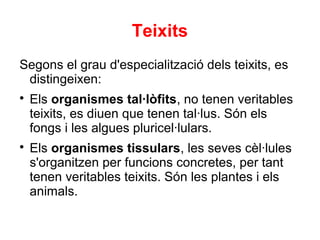 Teixits
Segons el grau d'especialització dels teixits, es
 distingeixen:

    Els organismes tal·lòfits, no tenen veritables
    teixits, es diuen que tenen tal·lus. Són els
    fongs i les algues pluricel·lulars.

    Els organismes tissulars, les seves cèl·lules
    s'organitzen per funcions concretes, per tant
    tenen veritables teixits. Són les plantes i els
    animals.
 