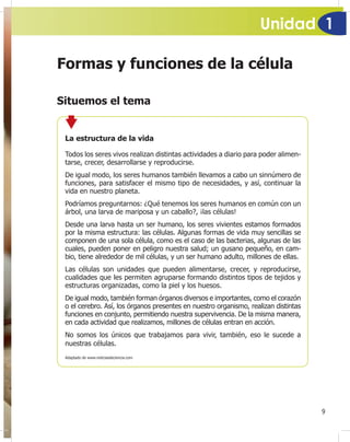 Unidad 1
9
Formas y funciones de la célula
Situemos el tema
La estructura de la vida
Todos los seres vivos realizan distintas actividades a diario para poder alimen-
tarse, crecer, desarrollarse y reproducirse.
De igual modo, los seres humanos también llevamos a cabo un sinnúmero de
funciones, para satisfacer el mismo tipo de necesidades, y así, continuar la
vida en nuestro planeta.
Podríamos preguntarnos: ¿Qué tenemos los seres humanos en común con un
árbol, una larva de mariposa y un caballo?, ¡las células!
Desde una larva hasta un ser humano, los seres vivientes estamos formados
por la misma estructura: las células. Algunas formas de vida muy sencillas se
componen de una sola célula, como es el caso de las bacterias, algunas de las
cuales, pueden poner en peligro nuestra salud; un gusano pequeño, en cam-
bio, tiene alrededor de mil células, y un ser humano adulto, millones de ellas.
Las células son unidades que pueden alimentarse, crecer, y reproducirse,
cualidades que les permiten agruparse formando distintos tipos de tejidos y
estructuras organizadas, como la piel y los huesos.
De igual modo, también forman órganos diversos e importantes, como el corazón
o el cerebro. Así, los órganos presentes en nuestro organismo, realizan distintas
funciones en conjunto, permitiendo nuestra supervivencia. De la misma manera,
en cada actividad que realizamos, millones de células entran en acción.
No somos los únicos que trabajamos para vivir, también, eso le sucede a
nuestras células.
Adaptado de www.noticiasdeciencia.com
 