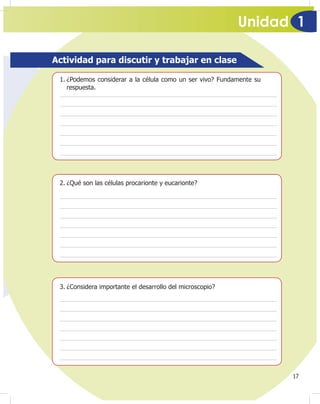 Unidad 1
17
Actividad para discutir y trabajar en clase
1. ¿Podemos considerar a la célula como un ser vivo? Fundamente su
respuesta.
2. ¿Qué son las células procarionte y eucarionte?
3. ¿Considera importante el desarrollo del microscopio?
 