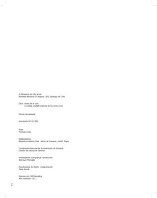 2
© Ministerio de Educación
Alameda Bernardo O`Higgins 1371, Santiago de Chile
Obra: Bases de la vida:
La célula, unidad funcional de los seres vivos
Inscripción Nº 187.353
Autor
Francisco Soto
Colaboradores:
Alejandra Gallardo, Raúl Ladrón de Guevara y Judith Reyes
División de Educación General
Investigación iconográ¿ca y producción
José Luis Moncada
Coordinadora de diseño y diagramación
Paola Savelli
Año impresión: 2012
Impreso por: RR Donnelley
Coordinación Nacional de Normalización de Estudios
Edición Actualizada
 