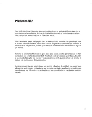 3
Guía didáctica para el docente
Presentación
Para el Ministerio de Educación, es muy gratificante poner a disposición de docentes y
estudiantes de la modalidad flexible de nivelación de estudios, materiales educativos
de apoyo para el aprendizaje, en la Educación Media.
Tanto la Guía de apoyo pedagógico para el docente como las Guías de aprendizaje para
el alumno fueron elaboradas de acuerdo con las exigencias curriculares que orientan la
enseñanza de las personas jóvenes y adultas que nivelan estudios en modalidad regular
y/o flexible.
Terminar la Enseñanza Media es un gran paso para todas aquellas personas que no han
completado sus 12 años de escolaridad. Finalizado este proceso de aprendizaje, tendrán
la oportunidad de optar por nuevos y mejores caminos en lo que se refiere a la familia, el
trabajo o la continuación de sus estudios.
Nuestro compromiso es proporcionar un servicio educativo de calidad, con materiales
adecuados, pertinentes y motivadores, que permitan que todas aquellas personas jóvenes
y adultas que por diferentes circunstancias no han completado su escolaridad, puedan
hacerlo.
 