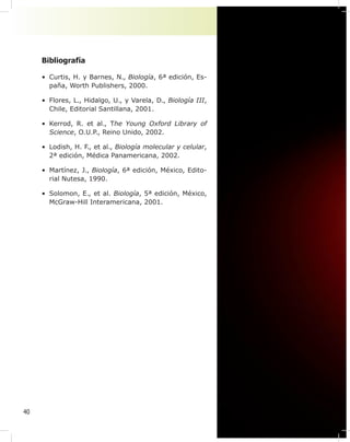 40
Bibliografía
• Curtis, H. y Barnes, N., Biología, 6ª edición, Es-
paña, Worth Publishers, 2000.
• Flores, L., Hidalgo, U., y Varela, D., Biología III,
Chile, Editorial Santillana, 2001.
• Kerrod, R. et al., The Young Oxford Library of
Science, O.U.P., Reino Unido, 2002.
• Lodish, H. F., et al., Biología molecular y celular,
2ª edición, Médica Panamericana, 2002.
• Martínez, J., Biología, 6ª edición, México, Edito-
rial Nutesa, 1990.
• Solomon, E., et al. Biología, 5ª edición, México,
McGraw-Hill Interamericana, 2001.
 