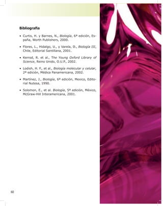 60
Bibliogra¿a
• Curtis, H. y Barnes, N., Biología, 6ª edición, Es-
paña, Worth Publishers, 2000.
• Flores, L., Hidalgo, U., y Varela, D., Biología III,
Chile, Editorial Santillana, 2001.
• Kerrod, R. et al., The Young Oxford Library of
Science, Reino Unido, O.U.P., 2002.
• Lodish, H. F., et al., Biología molecular y celular,
2ª edición, Médica Panamericana, 2002.
• Martínez, J., Biología, 6ª edición, Mexico, Edito-
rial Nutesa, 1990.
• Solomon, E., et al. Biología, 5ª edición, México,
McGraw-Hill Interamericana, 2001.
 