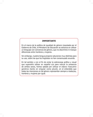 Unidad 1
63
IMPORTANTE
En el marco de la política de igualdad de género impulsada por el
Gobierno de Chile, el Ministerio de Educación se esfuerza en utilizar
un lenguaje con conciencia de género, que no discrimine ni marque
diferencias entre hombres y mujeres.
Sin embargo, nuestra lengua propone soluciones muy distintas para
su uso, sobre las que los lingüistas no han consensuado acuerdo.
En tal sentido y con el ¿n de evitar la sobrecarga grá¿ca y visual
que supondría utilizar en español o/a para marcar la presencia
de ambos sexos, hemos optado por utilizar el clásico masculino
genérico (tanto en singular como plural), en el entendido que
todas las menciones en tal género representan siempre a todos/as,
hombres y mujeres por igual.
 