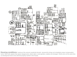 Housing conditions: looking at the extreme residential density, Jacarezinho brings out completely unique compensation
forms. Rhe roofs replace free space, playgrounds, street cafes or also gardens, stables and storages. Roofs serve at the same time
as development land in the informal property market in the Favela.
 