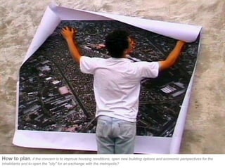 How to plan, if the concern is to improve housing conditions, open new building options and economic perspectives for the
inhabitants and to open the "city" for an exchange with the metropolis?
 