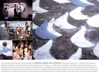 The draft and planning work was preceded by artistic ideas and actions, developed within the 1. international Bauhaus
Kolleg ComplexCity in 2000 during a visit in Jacarezinho. The group - media artists, architects, computer scientists, designers and
historians was influenced by the prejudice of the Favela as a dangerous and criminal place. It was not its only concern to develop an
architectural and townplaning concept in the sense of a spatial and infrastructural integration into the entire town. above all stood the
beginning of an integration process to realize experimental interventions and actions which could open the Favela for communication.
 