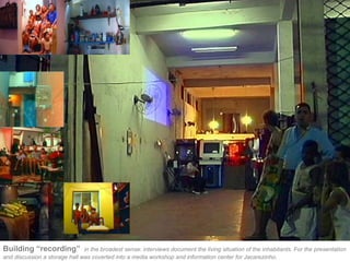 Building “recording”           in the broadest sense: interviews document the living situation of the inhabitants. For the presentation
and discussion a storage hall was coverted into a media workshop and information center for Jacarezinho.
 