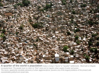 A quarter of the world´s population today is living in "slums" or "squatter" settlements.                 Most built on illegally
occupated land. The people have no claim on "their" plots and on regular urban supply of water and power.
The slums, apparently inevitable elements of urban agglomerations, became one of the largest problems of the present with
unpredictable political and social risks.
 