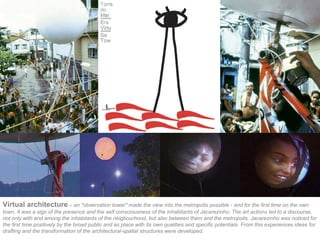 Virtual architecture – an "observation tower" made the view into the metropolis possible - and for the first time on the own
town. It was a sign of the presence and the self consciousness of the inhabitants of Jacarezinho. The art actions led to a discourse,
not only with and among the inhabitants of the neigbourhood, but also between them and the metropolis. Jacarezinho was noticed for
the first time positively by the broad public and as place with its own qualities and specific potentials. From this experiences ideas for
drafting and the transformation of the architectural-spatial structures were developed.
 