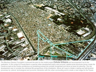 Block             Bridge                 Foyer


The Bauhaus Dessau Foundation continued the plan for the model project Celula Urbana and accompanied it up to the
realization. In the context of Favela Bairro a special urban development policy was pursued: spatial-social structures grown inside the
Favela as well as the Favela architecture as something evolved are actually recognized and serve as basis for planning. The city
development was to consider the individual life perspectives of the inhabitants. Above all it was to initiate a lasting and self-dynamic
processes by cultural, technological and economic interaction with the urban surrounding and to create a new image for the Favela .
 