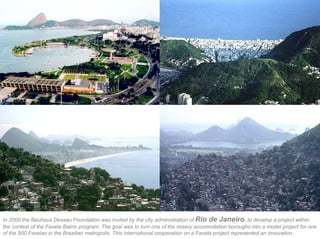 In 2000 the Bauhaus Dessau Foundation was invited by the city administration of Rio de Janeiro, to develop a project within
the context of the Favela Bairro program. The goal was to turn one of the misery accomodation boroughs into a model project for one
of the 500 Favelas in the Brazilian metropolis. This international cooperation on a Favela project represented an innovation.
 