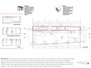 Nucleus       initial project of the Celula Urbana and use as media- and information-center. An existing storage
hall is supplemented around three floors. Within the building are no bearing walls. Secondary functions,
loggias, access and manholes are arranged concentrating within a narrow area of the building. A buffer zone
From results in this layering of the outside wall on the sunny side, which prevents from heating of the rooms
behind it. Thus not only the impression of depth, but also more space variety is developed.
 