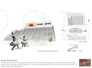 Praça Concordia
The new entrance into the city quarter of Jacarezinho. The tribune is astaircase, a place to stay, an advertising
media and a name sign all at the same time. The space below the tribune can be used as a library and cafe in a
further stage of the development.
 