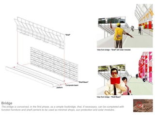 Bridge
The bridge is conceived, in the first phase, as a simple footbridge, that, if necessary, can be completed with
function furniture and shelf carriers to be used as minimal shops, sun protection and solar modules.
 