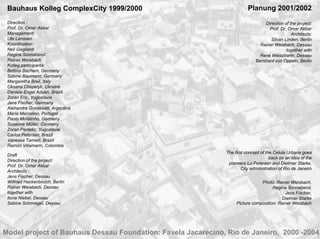 Bauhaus Kolleg ComplexCity 1999/2000                                    Planung 2001/2002
 Direction :                                                                     Direction of the project:
 Prof. Dr. Omar Akbar                                                              Prof. Dr. Omar Akbar
 Management:                                                                                   Architects:
 Ute Lenssen                                                                        Silvan Linden, Berlin
 Koordination:                                                                 Rainer Weisbach, Dessau
 Neil Gagliardi                                                                             together with
 Regina Sonnabend                                                              René Weiszbarth, Dessau
 Rainer Weisbach                                                             Bernhard von Oppeln, Berlin
 Kolleg participants:
 Bettina Bachem, Germany
 Sabine Baumann, Germany
 Margaretha Breil, Italy
 Oksana Chepelyk, Ukraine
 Daniela Engel Aduan, Brazil
 Zoran Eric, Yugoslavia
 Jens Fischer, Germany
 Alehandra Gonsebatt, Argentina
 Maria Marcelino, Portugal
 Paolo Mulatinho, Germany
 Susanne Müller, Germany
 Zoran Pantelic, Yugoslavia
 Carlos Petersen, Brazil
 Vanessa Tamieti, Brazil
 Ramòn Villamarin, Colombia
                                                              The first concept of the Celula Urbana goes
 Draft
                                                                                     back on an idea of the
 Direction of the project:
                                                               planners Lu Petersen and Dietmar Starke,
 Prof. Dr. Omar Akbar
                                                                      City administration of Rio de Janeiro
 Architects :
 Jens Fischer, Dessau
 Wilfried Hackenbroich, Berlin                                                 Photo: Rainer Weisbach,
 Rainer Weisbach, Dessau                                                             Regina Sonnabend,
 together with                                                                             Jens Fischer,
 Ilona Niebel, Dessau                                                                    Dietmar Starke
 Sabine Schmiegel, Dessau                                          Picture composition: Rainer Weisbach




Model project of Bauhaus Dessau Foundation: Favela Jacarecino, Rio de Janeiro, 2000 -2004
 
