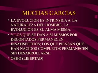 MUCHAS GARCIAS
• LA EVOLUCION ES INTRINSICAA LA
NATURALEZA DEL HOMBRE, LA
EVOLUCION ES SU ALMA MISMA.
• Y LOS QUE SE DAN A SI MISMOS POR
DECONTADOS PERMANECEN
INSATISFECHOS; LOS QUE PIENSAN QUE
HAN NACIDOS COMPLETOS PERMANECEN
SIN DESARROLLARSE.
• OSHO (LIBERTAD)
 