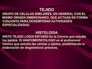 TEJIDO
GRUPO DE CELULAS SIMILARES, EN GENERAL CON EL
MISMO ORIGEN EMBRIONARIO, QUE ACTUAN EN FORMA
CONJUNTA PARA DESEMPEÑAR ACTIVIDADES
ESPECIALIZADAS.
HISTOLOGIA
HISTO TEJIDO LOGIA ESTUDIO Es la Ciencia que estudia
los tejidos. El ANATOMOPATOLOGO es el profesional
médico que estudia las células y tejidos, posibilitando la
elaboración de disgnósticos precisos.
 