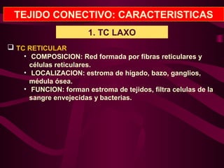 TEJIDO CONECTIVO: CARACTERISTICAS
1. TC LAXO
 TC RETICULAR
• COMPOSICION: Red formada por fibras reticulares y
células reticulares.
• LOCALIZACION: estroma de hígado, bazo, ganglios,
médula ósea.
• FUNCION: forman estroma de tejidos, filtra celulas de la
sangre envejecidas y bacterias.
 