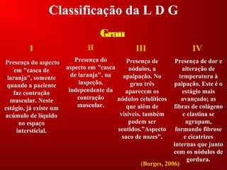 Classificação da L D G
Grau
II
Presença do
aspecto em "casca
de laranja", na
inspeção,
independente da
contração
muscular.
IV
Presença de dor e
alteração de
temperatura à
palpação. Este é o
estágio mais
avançado; as
fibras de colágeno
e elastina se
agrupam,
formando fibrose
e cicatrizes
internas que junto
com os nódulos de
gordura.
(Borges, 2006)
III
Presença de
nódulos, a
apalpação. No
grau três
aparecem os
nódulos celulíticos
que além de
visíveis, também
podem ser
sentidos.”Aspecto
saco de nozes”.
I
Presença do aspecto
em "casca de
laranja", somente
quando a paciente
faz contração
muscular. Neste
estágio, já existe um
acúmulo de líquido
no espaço
intersticial.
 