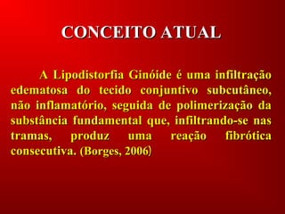 CONCEITO ATUALCONCEITO ATUAL
A Lipodistorfia Ginóide é uma infiltraçãoA Lipodistorfia Ginóide é uma infiltração
edematosa do tecido conjuntivo subcutâneo,edematosa do tecido conjuntivo subcutâneo,
não inflamatório, seguida de polimerização danão inflamatório, seguida de polimerização da
substância fundamental que, infiltrando-se nassubstância fundamental que, infiltrando-se nas
tramas, produz uma reação fibróticatramas, produz uma reação fibrótica
consecutiva.consecutiva. (Borges, 2006(Borges, 2006))
 