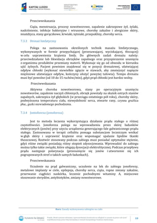 10
Kurs: Zasady wykonywania zabiegów na ciało
Przeciwwskazania
Ciąża, menstruacja, procesy nowotworowe, zapalenie zakrzepowe żył, żylaki,
nadciśnienie, infekcje bakteryjne i wirusowe, choroby zakaźne i alergiczne skóry,
miażdżyca, stany gorączkowe, krwiaki, tętniaki, przepukliny, choroby serca.
7.3.3 Drenaż limfatyczny
Polega na zastosowaniu określonych technik masażu limfatycznego,
wykonywanych w formie przepychającej (przesuwającej, wyciskającej, tłoczącej)
w celu usprawnienia krążenia limfy. Do głównych zadań drenażu należy:
przeciwdziałanie lub likwidacja obrzęków zapalnego oraz przyspieszenie usunięcia
z organizmu produktów przemiany materii. Wykonuje się go od obwodu w kierunku
ujść żylnych. Pacjent powinien znajdować się w pozycji drenażowej, ułatwiającej
odpływ chłonki (wykonać niewielkie zgięcie w stawach, aby zmniejszyć napięcie
mięśniowe ułatwiające odpływ, kończyny ułożyć powyżej tułowia). Tempo drenażu
musi być powolne (od 10 do 15 ruchów/min), gdyż prąd chłonki jest bardzo wolny.
Przeciwwskazania
Aktywna choroba nowotworowa, stany po operacyjnym usunięciu
nowotworów, zapalenie naczyń chłonnych, obrzęk powstały na skutek ostrych stanów
zapalnych, zakrzepica żył głębokich (w przeciągu ostatniego pół roku), choroby skóry,
podwyższona temperatura ciała, niewydolność serca, otwarte rany, czynna gruźlica
płuc, guzki niewiadomego pochodzenia.
7.3.4 Jontoforeza (jonoforeza)
Jest to metoda leczenia wykorzystująca działanie prądu stałego o różnej
częstotliwości. Jonoforeza polega na wprowadzeniu przez skórę ładunków
elektrycznych (jonów) przy użyciu urządzenia generującego fale galwanicznego prądu
stałego. Zastosowana w terapii cellulitu pomaga substancjom leczniczym wnikać
w głąb skóry i usprawnić krążenie oraz wspomagać spalanie lipidów tkanki
tłuszczowej. Roztwór stosowany podczas zabiegu musi posiadać optymalne stężenie,
gdyż różne związki posiadają różny stopień zdysocjowania. Wprowadzić do zabiegu
można tylko takie związki, które ulegają dysocjacji elektrolitycznej. Podczas przepływu
prądu następuje polaryzacja (przesunięcie się jonów i utworzenie się ich
pogrupowanych stref o takich samych ładunkach).
Przeciwwskazania
Uczulenie na prąd galwaniczny, uczulenie na lek do zabiegu jonoforezy,
metalowe implanty w ciele, epilepsja, choroby serca, ciąża, ropne zmiany zakaźne,
przerwanie ciągłości naskórka, leczenie pochodnymi witaminy A, miejscowe
stosowanie sterydów, antybiotyków, zmiany nowotworowe.
 