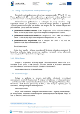 11
Kurs: Zasady wykonywania zabiegów na ciało
7.3.5 Zabiegi z wykorzystaniem światła podczerwonego6
Promieniowanie podczerwone mieści się w zakresie między 770 a 15 000 nm.
Nazwa podczerwień (IR – infra red) mówi o graniczeniu widma podczerwieni
z promieniowaniem widzialnym o najdłuższej fali (760 nm) – czyli czerwonym.
Promieniowanie podczerwone w zetknięciu ze skórą człowieka ulega
w pewnym odsetku (ok. 1/3) odbiciu, a pozostała energia przenika w głąb tkanek.
Zdolność przenikania w głąb jest zależna od długości fali. Im większa długość fali
podczerwonej, tym przenikanie mniejsze.
promieniowanie krótkofalowe IR-A o długości fali 770 – 1500 nm, wnikające
około 30 mm w głąb tkanek, a pochłaniane głównie na głębokości 10 mm;
promieniowanie średniofalowe IR-B o długości fali 1500 – 4000 nm, wnikające
około 10 mm w głąb, a pochłaniane głównie na głębokości 3–5 mm;
promieniowanie długofalowe IR-C o długości fali 4000 – 15 000 nm,
penetrujące w głąb skóry zaledwie 0,5–3 mm.
Przeciwwskazania
Ostre stany zapalne i bólowe, niewydolność krążenia, miażdżyca, skłonność do
krwawień, epilepsja, ciąża, nowotwory, gruźlica, rozrusznik serca, zaburzenia
czynności gruczołów wydzielania wewnętrznego.
7.3.6 Elektrolipoza
Polega na przyłożeniu do skóry objętej cellulitem elektrod emitujących prąd.
Przepływ prądu przez tkanki pobudza rozkład lipidów w warstwie podskórnej
i przyczynia się do zmniejszenia objętości komórek tłuszczowych.
Przeciwwskazania jak przy jonoforezie.
7.3.7 Lipoliza iniekcyjna
Polega na podaniu za pomocą zastrzyków substancji powodującej
rozpuszczanie komórek tłuszczowych. W miejscu wstrzyknięcia powstaje zamierzony
i kontrolowany lekki stan zapalny tkanki tłuszczowej. "Obrzęknięte" komórki pękają.
Uwolnione z nich tłuszcze przechodzą do krwi, a wraz z nią do wątroby, gdzie są
rozkładane, a następnie wydalane z organizmu.
Przeciwwskazania
Ciąża, okres karmienia, cukrzyca, niewydolność nerek i wątroby, chemioterapia,
po transplantacji, zaburzenia immunologiczne, leczenie przeciwzakrzepowe, alergia na
soję, przewlekłe choroby infekcyjne.
6 drkasprzak.poznan.pl/derm/fragmet1.pdf
 