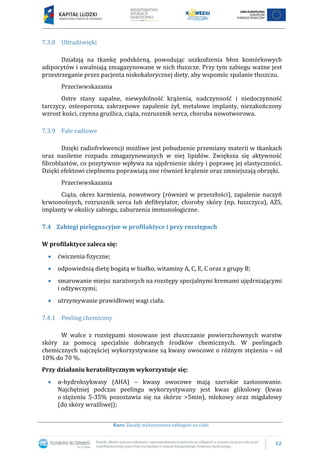 12
Kurs: Zasady wykonywania zabiegów na ciało
7.3.8 Ultradźwięki
Działają na tkankę podskórną, powodując uszkodzenia błon komórkowych
adipocytów i uwalniają zmagazynowane w nich tłuszcze. Przy tym zabiegu ważne jest
przestrzeganie przez pacjenta niskokalorycznej diety, aby wspomóc spalanie tłuszczu.
Przeciwwskazania
Ostre stany zapalne, niewydolność krążenia, nadczynność i niedoczynność
tarczycy, osteoporoza, zakrzepowe zapalenie żył, metalowe implanty, niezakończony
wzrost kości, czynna gruźlica, ciąża, rozrusznik serca, choroba nowotworowa.
7.3.9 Fale radiowe
Dzięki radiofrekwencji możliwe jest pobudzenie przemiany materii w tkankach
oraz nasilenie rozpadu zmagazynowanych w niej lipidów. Zwiększa się aktywność
fibroblastów, co pozytywnie wpływa na ujędrnienie skóry i poprawę jej elastyczności.
Dzięki efektowi cieplnemu poprawiają one również krążenie oraz zmniejszają obrzęki.
Przeciwwskazania
Ciąża, okres karmienia, nowotwory (również w przeszłości), zapalenie naczyń
krwionośnych, rozrusznik serca lub defibrylator, choroby skóry (np. łuszczyca), AZS,
implanty w okolicy zabiegu, zaburzenia immunologiczne.
7.4 Zabiegi pielęgnacyjne w profilaktyce i przy rozstępach
W profilaktyce zaleca się:
ćwiczenia fizyczne;
odpowiednią dietę bogatą w białko, witaminy A, C, E, C oraz z grupy B;
smarowanie miejsc narażonych na rozstępy specjalnymi kremami ujędrniającymi
i odżywczymi;
utrzymywanie prawidłowej wagi ciała.
7.4.1 Peeling chemiczny
W walce z rozstępami stosowane jest złuszczanie powierzchownych warstw
skóry za pomocą specjalnie dobranych środków chemicznych. W peelingach
chemicznych najczęściej wykorzystywane są kwasy owocowe o różnym stężeniu – od
10% do 70 %.
Przy działaniu keratolitycznym wykorzystuje się:
α-hydroksykwasy (AHA) – kwasy owocowe mają szerokie zastosowanie.
Najchętniej podczas peelingu wykorzystywany jest kwas glikolowy (kwas
o stężeniu 5-35% pozostawia się na skórze >5min), mlekowy oraz migdałowy
(do skóry wrażliwej);
 