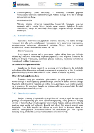 13
Kurs: Zasady wykonywania zabiegów na ciało
β-hydroksykwasy (kwas salicylowy) – złuszczają naskórek poprzez
rozpuszczanie spoiw międzykomórkowych. Podczas zabiegu dochodzi do silnego
zaczerwienienia skóry.
Przeciwwskazania
Aktywne infekcje wirusowe (opryszczka, brodawki), łuszczyca, atopowe
zapalenie skóry, świeże blizny, świeże rany, leczenie światłem, leczenie
izotretinoiną, alergia na substancje złuszczające, aktywne infekcje bakteryjne,
krioterapia.
7.4.2 Mikrodermabrazja
Pozwala na kontrolowanie głębokości ścierania naskórka. Ten rodzaj peelingu
wskazany jest dla osób posiadających rozszerzone pory, zaburzenia rogowacenia,
powierzchowne zaburzenia pigmentacji, rozstępy, blizny, skórę z cechami
fotostarzenia, zmarszczki w okolicach oczu, jak i ust.
Przeciwwskazania
Stany ropne i zapalne skóry, przerwana ciągłość skóry, łuszczyca, infekcje
skórne (np. brodawki wirusowe), aktywna opryszczka, skóra atopowa, skłonność do
keloidów, terapia retinoidami, naczyniaki płaskie i jamiste, znamiona barwnikowe
w miejscach poddanych zabiegowi.
Mikrodermabrazja diamentowa
Urządzenie to ściera naskórek za pomocą przytwierdzonych do końcówki
mikrokryształów. Złuszczany naskórek automatycznie wsysany jest w filtr. Urządzenie
podczas zabiegu powinno lekko dociskać skórę i powoli przesuwać się po niej.
Mikrodermabrazja korundowa
Ścieranie skóry jest wynikiem „piaskowania” jej przy pomocy urządzenia
wyposażonego w mikrokryształy sproszkowanego korundu. W trakcie trwania zabiegu
kryształki pod ciśnieniem wypadają wprost na skórę, peelingując ją, a resztki zasysane
są z powrotem do aparatury. Urządzenie podczas zabiegu powinno lekko dociskać
skórę i powoli przesuwać się po niej.
7.4.3 Dermabrazja laserowa
Nie jest to zabieg przeprowadzany w gabinetach kosmetycznych. Do tego typu
peelingu wykorzystywany jest laser wysokoenergetyczny, który gromadzi energię
cieplną w komórkach, podwyższając ich temperaturę. Podczas zabiegu znieczula się
pacjenta oraz ustala indywidualnie długość potrzebnej fali, gęstość energii, czas
impulsów. Przez kilka tygodni po zabiegu nie może dojść do kontaktu skóry ze
słońcem. Bezwzględnym przeciwwskazaniem do dermabrazji jest stan zapalny
i zmiany skóry, brodawki, zaawansowana cukrzyca oraz nowotwory.
 