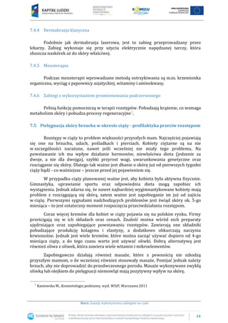 14
Kurs: Zasady wykonywania zabiegów na ciało
7.4.4 Dermabrazja klasyczna
Podobnie jak dermabrazja laserowa, jest to zabieg przeprowadzany przez
lekarzy. Zabieg wykonuje się przy użyciu elektrycznie napędzanej tarczy, która
złuszcza naskórek aż do skóry właściwej.
7.4.5 Mezoterapia
Podczas mezoterapii wprowadzane metodą ostrzykiwania są m.in. krzemionka
organiczna, wyciąg z pępownicy azjatyckiej, witaminy i aminokwasy.
7.4.6 Zabiegi z wykorzystaniem promieniowania podczerwonego
Pełnią funkcję pomocniczą w terapii rozstępów. Pobudzają krążenie, co wzmaga
metabolizm skóry i pobudza procesy regeneracyjne7.
7.5 Pielęgnacja skóry brzucha w okresie ciąży - profilaktyka przeciw rozstępom
Rozstępy w ciąży to problem większości przyszłych mam. Najczęściej pojawiają
się one na brzuchu, udach, pośladkach i piersiach. Kobiety ciężarne są na nie
w szczególności narażone, nawet jeśli wcześniej nie miały tego problemu. Na
powstawanie ich ma wpływ działanie hormonów, niewłaściwa dieta (jedzenie za
dwoje, a nie dla dwojga), szybki przyrost wagi, uwarunkowania genetyczne oraz
rozciąganie się skóry. Dlatego tak ważne jest dbanie o skórę już od pierwszych tygodni
ciąży bądź - co ważniejsze – jeszcze przed jej pojawieniem się.
W przypadku ciąży planowanej ważne jest, aby kobieta była aktywna fizycznie.
Gimnastyka, uprawianie sportu oraz odpowiednia dieta mogą zapobiec ich
wystąpieniu. Jednak zdarza się, że nawet najbardziej wygimnastykowane kobiety mają
problem z rozciągającą się skórą, zatem ważne jest zapobieganie im już od zajścia
w ciążę. Pierwszymi sygnałami nadchodzących problemów jest świąd skóry ok. 5-go
miesiąca – to jest ostateczny moment rozpoczęcia przeciwdziałaniu rozstępom.
Coraz więcej kremów dla kobiet w ciąży pojawia się na polskim rynku. Firmy
prześcigają się w ich składach oraz cenach. Znaleźć można wśród nich preparaty
ujędrniające oraz zapobiegające powstawaniu rozstępów. Zawierają one składniki
pobudzające produkcję kolagenu i elastyny, a dodatkowo obkurczają naczynia
krwionośne. Jednak jest wiele kremów, które można zacząć używać dopiero od 4-go
miesiąca ciąży, a do tego czasu warto jest używać oliwki. Dobrą alternatywą jest
również oliwa z oliwek, która zawiera wiele witamin i mikroelementów.
Zapobiegawczo działają również masaże, które z pewnością nie szkodzą
przyszłym mamom, o ile wcześniej również stosowały masaże. Pomijać jednak należy
brzuch, aby nie doprowadzić do przedwczesnego porodu. Masaże wykonywane zwykłą
oliwką lub olejkiem do pielęgnacji niemowląt mają pozytywny wpływ na skórę.
7 Kaniewska M., Kosmetologia podstawy, wyd. WSiP, Warszawa 2011
 