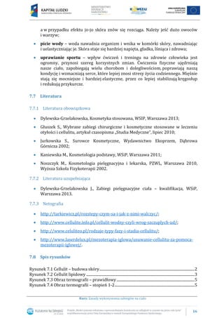 16
Kurs: Zasady wykonywania zabiegów na ciało
a w przypadku efektu jo-jo skóra znów się rozciąga. Należy jeść dużo owoców
i warzyw;
picie wody – woda nawadnia organizm i wnika w komórki skóry, nawadniając
i uelastyczniając je. Skóra staje się bardziej napięta, gładka, lśniąca i zdrowa;
uprawianie sportu – wpływ ćwiczeń i treningu na zdrowie człowieka jest
ogromny, przynosi szereg korzystnych zmian. Ćwiczenia fizyczne ujędrniają
nasze ciało, zapobiegają wielu chorobom i dolegliwościom, poprawiają naszą
kondycję i wzmacniają serce, które lepiej znosi stresy życia codziennego. Mięśnie
stają się mocniejsze i bardziej elastyczne, przez co lepiej stabilizują kręgosłup
i redukują przykurcze.
7.7 Literatura
7.7.1 Literatura obowiązkowa
Dylewska-Grzelakowska, Kosmetyka stosowana, WSIP, Warszawa 2013;
Głuszek S., Wybrane zabiegi chirurgiczne i kosmetyczne stosowane w leczeniu
otyłości i cellulitu, artykuł czasopisma „Studia Medyczne”, lipiec 2010;
Jurkowska S., Surowce Kosmetyczne, Wydawnictwo Ekoprzem, Dąbrowa
Górnicza 2002;
Kaniewska M., Kosmetologia podstawy, WSiP, Warszawa 2011;
Noszczyk M., Kosmetologia pielęgnacyjna i lekarska, PZWL, Warszawa 2010,
Wyższa Szkoła Fizykoterapii 2002.
7.7.2 Literatura uzupełniająca
Dylewska-Grzelakowska J., Zabiegi pielęgnacyjne ciała – kwalifikacja, WSiP,
Warszawa 2013.
7.7.3 Netografia
http://tarkiewicz.pl/rozstepy-czym-sa-i-jak-z-nimi-walczyc/;
http://www.cellulite.info.pl/cellulit-wodny-czyli-wrog-szczuplych-ud/;
http://www.celuliteo.pl/rodzaje-typy-fazy-i-stadia-cellulitu/;
http://www.laserdelux.pl/mezoterapia-iglowa/usuwanie-cellulitu-za-pomoca-
mezoterapii-iglowej/.
7.8 Spis rysunków
Rysunek 7.1 Cellulit – budowa skóry....................................................................................................2
Rysunek 7.2 Cellulit lipidowy ..................................................................................................................3
Rysunek 7.3 Obraz termografii – prawidłowy..................................................................................5
Rysunek 7.4 Obraz termografii – stopień 1-2....................................................................................5
 