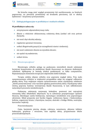 8
Kurs: Zasady wykonywania zabiegów na ciało
Na brzuchu mogą mieć wygląd promienisty lub wachlarzowaty, na biodrach
poprzeczny, na piersiach promienisty od brodawki piersiowej, zaś w okolicy
lędźwiowo – krzyżowej są horyzontalne.
7.3 Zabiegi pielęgnacyjne w profilaktyce i stadiach cellulitu
W profilaktyce zaleca się:
utrzymywanie odpowiedniej masy ciała;
dbanie o właściwie zbilansowaną codzienną dietę (unikać soli oraz potraw
tłustych);
nie nosić zbyt obcisłej odzieży;
regularnie uprawiać ćwiczenia;
unikać długotrwałej pozycji (w szczególności stania i siedzenia);
nie nosić codziennie obuwia na wysokim obcasie;
nie opalać się nadmiernie;
unikać stresu.
7.3.1 Mezoterapia igłowa5
Mezoterapia cellulitu polega na podawaniu niewielkich dawek substancji
leczniczej bezpośrednio do podskórnej tkanki tłuszczowej na obszarze dotkniętym
cellulitem. Aplikujemy je metodą iniekcji punktowych, co kilka centymetrów.
Najważniejszym elementem terapii jest odpowiedni dobór koktajlu.
Terapia osłabia objawy cellulitu oraz poprawia wygląd skóry. Przy mało
zaawansowanym cellulicie w większości przypadków udaje się osiągnąć całkowicie
gładką skórę. Przy większym stopniu zaawansowania zmian uzyskujemy osłabienie
„skórki pomarańczowej˝ oraz wyraźnie gładszą powierzchnię skóry. Uzyskujemy także
istotną poprawę budowy wewnętrznej tkanki tłuszczowej, w tym odblokowanie
naturalnych procesów metabolicznych.
Podawaną substancję nazywamy koktajlem, ponieważ jest najczęściej
mieszanką kilku składników aktywnych. Są to substancje przyspieszające spalanie
tłuszczu, likwidujące zastój limfatyczny, stymulujące metabolizm oraz poprawiające
ukrwienie. Skład preparatu jest bardzo bogaty: wektorowa lipaza i hialuronidaza,
kofeina, organiczny krzem, L-karnityna, tauryna, ekstrakt z Ginkgo Biloba, nostrzyka,
karczocha i wąkroty.
Przeciwwskazania
Ciąża, karmienie piersią, alergia, cukrzyca, nowotwory, aktywne infekcje
bakteryjne, grzybicze i wirusowe, stan zapalny skóry, przyjmowanie leków
przeciwzakrzepowych.
5 http://www.laserdelux.pl/mezoterapia-iglowa/usuwanie-cellulitu-za-pomoca-mezoterapii-iglowej/
 