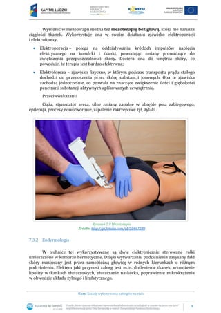 9
Kurs: Zasady wykonywania zabiegów na ciało
Wyróżnić w mezoterapii można też mezoterapię bezigłową, która nie narusza
ciągłości tkanek. Wykorzystuje ona w swoim działaniu zjawisko elektroporacji
i elektroforezy.
Elektroporacja – polega na oddziaływaniu krótkich impulsów napięcia
elektrycznego na komórki i tkanki, powodując zmiany prowadzące do
zwiększenia przepuszczalności skóry. Dociera ona do wnętrza skóry, co
powoduje, że terapia jest bardzo efektywna;
Elektroforeza – zjawisko fizyczne, w którym podczas transportu prądu stałego
dochodzi do przenoszenia przez skórę substancji jonowych. Oba te zjawiska
zachodzą jednocześnie, co pozwala na znaczące zwiększenie ilości i głębokości
penetracji substancji aktywnych aplikowanych zewnętrznie.
Przeciwwskazania
Ciąża, stymulator serca, silne zmiany zapalne w obrębie pola zabiegowego,
epilepsja, procesy nowotworowe, zapalenie zakrzepowe żył, żylaki.
Rysunek 7.9 Mezoterapia
Źródło: http://pl.fotolia.com/id/50467289
7.3.2 Endermologia
W technice tej wykorzystywane są dwie elektronicznie sterowane rolki
umieszczone w komorze hermetyczne. Dzięki wytwarzaniu podciśnienia zasysany fałd
skóry masowany jest przez samobieżną głowicę w różnych kierunkach o różnym
podciśnieniu. Efektem jaki przynosi zabieg jest m.in. dotlenienie tkanek, wzmożenie
lipolizy w tkankach tłuszczowych, złuszczanie naskórka, poprawienie mikrokrążenia
w obwodzie układu żylnego i limfatycznego.
 