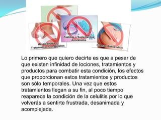 Lo primero que quiero decirte es que a pesar de
que existen infinidad de lociones, tratamientos y
productos para combatir esta condición, los efectos
que proporcionan estos tratamientos y productos
son sólo temporales. Una vez que estos
tratamientos llegan a su fin, al poco tiempo
reaparece la condición de la celulitis por lo que
volverás a sentirte frustrada, desanimada y
acomplejada.
 