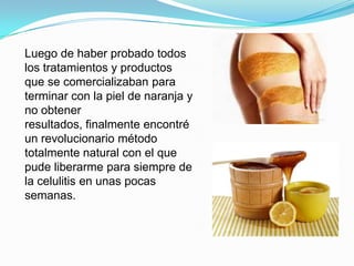 Luego de haber probado todos
los tratamientos y productos
que se comercializaban para
terminar con la piel de naranja y
no obtener
resultados, finalmente encontré
un revolucionario método
totalmente natural con el que
pude liberarme para siempre de
la celulitis en unas pocas
semanas.
 
