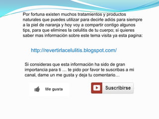Por fortuna existen muchos tratamientos y productos
naturales que puedes utilizar para decirle adiós para siempre
a la piel de naranja y hoy voy a compartir contigo algunos
tips, para que elimines la celulitis de tu cuerpo; si quieres
saber mas información sobre este tema visita ya esta pagina:
http://revertirlacelulitis.blogspot.com/
Si consideras que esta información ha sido de gran
importancia para ti … te pido por favor te suscribas a mi
canal, dame un me gusta y deja tu comentario…
 