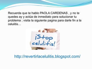 Recuerda que te hablo PAOLA CARDENAS , y no te
quedes ay y actúa de inmediato para solucionar tu
problema ; visita la siguiente pagina para darle fin a la
celulitis…
http://revertirlacelulitis.blogspot.com/
 