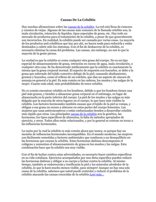 Causas De La Celulitis

Hay muchas afirmaciones sobre las causas de la celulitis. La red está llena de rumores
y cuentos de viejas. Algunas de las causas más comunes de la llamada celulitis son, la
mala circulación, retención de líquidos, tipos especiales de grasa, etc. Hay todo un
mercado de productos para el tratamiento de la celulitis, a pesar de que generalmente
son incorrectos. En realidad, la celulitis puede ser causada por varias cosas. La mayoría
de los productos anti celulíticos que hay por ahí, no hacen nada para reducirla y están
destinados a cubrir sólo los síntomas. Con el fin de deshacerse de la celulitis, es
necesario eliminar la causa del problema. Las causas, sin embargo, no son lo que la
mayoría de la gente piensa.

La verdad es que la celulitis es como cualquier otra grasa del cuerpo. No es un tipo
especial de almacenamiento de grasa, retención en exceso de agua, mala circulación, o
cualquier otra cosa. Se ha demostrado médicamente que la celulitis es exactamente la
misma que la grasa corporal normal. El aspecto de requesón con hoyuelos, se debe a la
grasa que sobresale del tejido conectivo debajo de la piel, causando abultamiento,
grumos y hoyuelos, como el relleno de un colchón, que dan un aspecto de cáscara de
naranja en general a la piel. Es más común en las caderas, los muslos y las nalgas de la
mujer. Cuanto más edad, más probabilidades de tener celulitis.

No es común encontrar celulitis en los hombres, debido a que los hombres tienen una
piel más gruesa, y tienden a almacenar grasa corporal en el estómago, en lugar de
almacenarla en la parte inferior del cuerpo. La piel de los muslos y las nalgas es más
delgada que la mayoría de otros lugares en el cuerpo, lo que hace más visibles la
celulitis. Los factores hormonales también causan que el tejido de la piel se rompa, y
obligan a esa grasa en exceso a ubicarse en estas partes del cuerpo femenino. Las
mujeres que usan anticonceptivos o están embarazadas tienden a desarrollar celulitis
más rápido que otras. Las principales causas de la celulitis son la genética, las
hormonas, los tipos específicos de alimentos, la falta de métodos apropiados de
ejercicio, y otros. Todos ellos están relacionados, y por lo general se centran en torno a
las influencias hormonales.

La razón por la cual la celulitis es más común ahora que nunca, es porque hay un
montón de influencias hormonales incompatibles. En el mundo moderno, las mujeres
son fácilmente sometidas a factores ambientales que conducen a un desequilibrio en
las hormonas que causan la celulitis. Estas hormonas dañinas descomponen el
colágeno y aumentan el almacenamiento de grasa en los muslos y las nalgas. Esta
combinación hace que la celulitis sea muy visible.

Con el fin de luchar contra estas adversidades, es necesario hacer cambios específicos
en su vida cotidiana. Ejercicios acompañados por una dieta específica pueden reducir
las hormonas dañinas y obligar a su cuerpo a luchar contra la celulitis. Al mismo
tiempo, también se endurecerán y tonificarán la piel y los músculos alrededor de la
celulitis, lo que la hará mucho menos visible, para siempre! Aunque no hay una sola
causa de la celulitis, sabemos que usted puede controlar y reducir el problema de la
celulitis atacando las causas conocidas de la celulitis.Leer más…
 