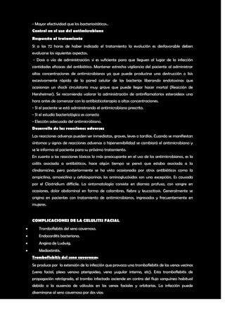 - Mayor efectividad que los bacteriostáticos..
    Control en el uso del antimicrobiano
    Respuesta al tratamiento
    Si a las 72 horas de haber indicado el tratamiento la evolución es desfavorable deben
    evaluarse los siguientes aspectos.
    - Dosis o vía de administración: si es suficiente para que lleguen al lugar de la infección
    cantidades eficaces del antibiótico. Mantener estrecha vigilancia del paciente al administrar
    altas concentraciones de antimicrobianos ya que puede producirse una destrucción o lisis
    excesivamente rápida de la pared celular de las bacterias liberando endotoxinas que
    ocasionan un shock circulatorio muy grave que puede llegar hacer mortal (Reacción de
    Herxheimer). Se recomienda valorar la administración de antinflamatorios esteroideos una
    hora antes de comenzar con la antibioticoterapia a altas concentraciones.
    - Si el paciente se está administrando el antimicrobiano prescrito.
    - Si el estudio bacteriológico es correcto
    - Elección adecuada del antimicrobiano.
    Desarrollo de las reacciones adversas
    Las reacciones adversas pueden ser inmediatas, graves, leves o tardías. Cuando se manifiestan
    síntomas y signos de reacciones adversas o hipersensibilidad se cambiará el antimicrobiano y
    se le informa al paciente para su próximo tratamiento.
    En cuanto a las reacciones tóxicas lo más preocupante en el uso de los antimicrobianos, es la
    colitis asociada a antibióticos, hace algún tiempo se pensó que estaba asociada a la
    clindamicina, pero posteriormente se ha visto ocasionada por otros antibióticos como la
    ampicilina, amoxicilina y cefalosporinas; los aminoglucósidos son una excepción. Es causada
    por el Clostridium difficile. La sintomatología consiste en diarrea profusa, con sangre en
    ocasiones, dolor abdominal en forma de calambres, fiebre y leucocitosis. Generalmente se
    origina en pacientes con tratamiento de antimicrobianos, ingresados y frecuentemente en
    mujeres.


    COMPLICACIONES DE LA CELULITIS FACIAL
       Tromboflebitis del seno cavernoso.
       Endocarditis bacteriana.
       Angina de Ludwig.
       Mediastinitis.
    Tromboflebitis del seno cavernoso:
    Se produce por la extensión de la infección que provoca una tromboflebitis de las venas vecinas
    (vena facial, plexo venoso pterigoideo, vena yugular interna, etc). Esta tromboflebitis de
    propagación retrógrada, el trombo infectado asciende en contra del flujo sanguíneo habitual
    debido a la ausencia de válvulas en las venas faciales y orbitarias. La infección puede
    diseminarse al seno cavernoso por dos vías:

                                                                                                12
 