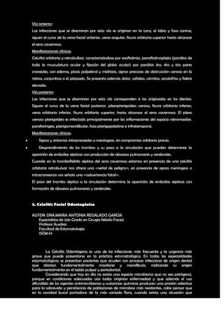 Vía anterior:
    Las infecciones que se diseminan por esta vía se originan en la cara, el labio y fosa canina,
    siguen el curso de la vena facial anterior, vena angular, fisura orbitaria superior hasta alcanzar
    el seno cavernoso.
    Manifestaciones clínicas.
    Celulitis orbitaria y retrobulbar, caracterizándose por exoftalmia, panoftalmoplejia (parálisis de
    toda la musculatura ocular y fijación del globo ocular) por parálisis 3ro, 4to y 6to pares
    craneales, con edema, ptosis palpebral y midriasis, signos precoces de obstrucción venosa en la
    retina, conjuntiva o el párpado. Se presenta además dolor, cefalea, vómitos, escalofríos y fiebre
    elevada.
    Vía posterior:
    Las infecciones que se diseminan por esta vía corresponden a las originadas en los dientes.
    Siguen el curso de la vena facial posterior, plexopterigoideo venoso, fisura orbitaria inferior,
    vena orbitaria inferior, fisura orbitaria superior, hasta alcanzar el seno cavernoso. El plexo
    venoso pterigoideo es infectado principalmente por las inflamaciones del espacio retromaxilar,
    parafaríngeo, pterigomandibular, fosa pterigopalatina e infratemporal.
    Manifestaciones clínicas.
       Signos y síntomas intracraneales o meníngeos, sin compromiso orbitario previo.
       Desprendimiento de los trombos y su paso a la circulación que pueden determinar la
    aparición de embolias sépticas con producción de abscesos pulmonares y cerebrales.
    Cuando en la tromboflebitis séptica del seno cavernoso estamos en presencia de una celulitis
    orbitaria retrobulvar nos ofrece una <<señal de peligro>>, en presencia de signos meníngeos o
    intracraneanos nos señala una <<advertencia fatal>>.
    El paso del trombo séptico a la circulación determina la aparición de embolias sépticas con
    formación de abscesos pulmonares y cerebrales.


    2. Celulitis Facial Odontogénica

    AUTOR: DRA.MARIA ANTONIA REGALADO GARCIA
       Especialista de 2do Grado en Cirugía Máxilo Facial.
       Profesor Auxiliar.
       Facultad de Estomatología
       ISCM-H



            La Celulitis Odontógena es una de las infecciones más frecuente y la urgencia más
    grave que puede presentarse en la práctica estomatológica. En todas las especialidades
    estomatológicas se presentan pacientes que acuden con procesos infecciosos de origen dental
    que afectan fundamentalmente maxilares y mandíbula, radicando su origen
    fundamentalmente en el tejido pulpar y periodontal.
            Considerando que hoy en día no existe una especie microbiana que no sea patógena,
    porque en condiciones adecuadas casi todas originan enfermedad y que además el uso
    difundido de los agentes antimicrobianos y sustancias químicas producen una presión selectiva
    para la sobrevida y persistencia de poblaciones de microbios más resistentes, cabe pensar que
    en la cavidad bucal portadora de la más variada flora, cuando exista una situación que

                                                                                                   13
 