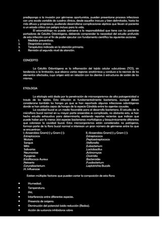 predisponga a la invasión por gérmenes oportunistas, pueden presentarse procesos infecciosos
   con una escala variable de cuadros clínicos, desde aquellos inocuos y bien delimitados, hasta los
   más difusos y progresivos, pudiendo desarrollarse complicaciones sépticas que lleven al paciente
   a un estado crítico con peligro incluso para la vida.
            El estomatólogo no puede sustraerse a la responsabilidad que tiene con los pacientes
   portadores de Celulitis Odontógena, debiendo comprender la necesidad del estudio profundo
   de esta infección con el fin de poder ejecutar con fundamento científico las siguientes acciones:
1.     Medidas preventivas.
2.     Diagnóstico precoz.
3.     Terapéutica indicada en la atención primaria.
4.     Remisión al segundo nivel de atención.


    CONCEPTO

            La Celulitis Odontógena es la inflamación del tejido celular subcutáneo (TCS), sin
    tendencia a la limitación, que abarca varias regiones anatómicas y conduce a la necrosis de los
    elementos afectados, cuyo origen está en relación con los dientes ó estructuras de sostén de los
    mismos.


    ETIOLOGIA

             La etiología está dada por la penetración de microorganismos de alta patogenicidad a
    través de los tejidos. Esta infección es fundamentalmente bacteriana, aunque deben
    considerarse también los hongos ya que se han reportado algunas infecciones odontógenas
    donde se han aislados cepas de hongos de la especie Cándida entre los agentes causales.
             La cavidad bucal es un medio favorable para el desarrollo bacteriano. El estudio de la
    microflora bucal normal en su mayor parte anaerobia es complicado, no obstante esto, se han
    hecho estudio exhaustivo para determinarla, existiendo reportes recientes que indican que
    puede haber por lo menos 264 especies bacterianas morfológicas y bioquímicamente diferentes
    que colonizan la cavidad bucal. Estos microorganismos están considerados no patógenos,
    forman parte de la flora bucal normal e interesan un gran número de gérmenes entre los que
    se encuentran:
    I.-Anaerobios Gram(+) y Gram (-):                   II.-Anaerobios Gram(+) y Gram (-):
    .Estreptococos                                      .Estreptococos
     Mutans                                             .Peptoestreptococos
     Sanguis                                            .Veillonella
     Mitis                                              .Eubacterium
     Salivarias                                         .Lactobacillus
     Neumoniae                                          .Actinomyces
     Pyogenes                                           .Clostridia
    .Estafilococos Aureus                               .Bacteroides
    .Neisseria                                          .Fusobscterium
    .Corynebacterium                                    .Leptotrichia Bucalis
    .H. Influenzae

       Existen múltiples factores que pueden variar la composición de esta flora:

       Humedad.
       Temperatura.
       PH.
       Interferencia entre diferentes especies.
       Presencia de oxigeno.
       Disminución del potencial óxido reducción (Redox).
       Acción de sustancia inhibidoras sobre:

                                                                                                 14
 