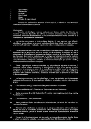             Iga secretora.
            Bacteriocina.
            Lisozima.
            Flujo Salival.
            Dieta.
            Métodos de higiene bucal.

            Cuando esta microflora no desarrolla acciones nocivas, se integra en zonas formando
     parte de un ecosistema inocuo y estable.


     Microbiología:
             Estudios microbiológicos recientes realizados con técnicas estrictas de obtención de
     muestras y métodos depurados de cultivos a gérmenes anaerobios, han demostrado la
     composición microbiana de esta infección; los resultados obtenidos en los mismos coinciden en la
     observación de algunos factores importantes:

1.      La infección odontógena es polimicrobiana (Mixta). Es raro encontrar una infección
     odontógena ocasionada por una especie bacteriana, habiéndose aislado en el laboratorio en
     una misma infección siete y hasta ocho especies diferentes en múltiples cultivos realizados.


2.        Los gérmenes que participan tiene un metabolismo interdependiente y sinérgico, así por ej.
     los estreptococos y actinomyces producen lactatos tras la utilización de azúcares, el cuál es
     utilizado por la Veillonella como fuente de energía. Este mecanismo de interrelación nutricional
     da el concepto de sinergismo bacteriano, por el cuál para el establecimiento de las bacterias
     más virulentas, es necesario el crecimiento y multiplicación de otros gérmenes que aunque no
     sean potencialmente patógenos, suministran las fuentes de energía para que puedan subsistir y
     multiplicarse los microorganismos patógenos.

3.       Tienen características anaerobias-aerobias con predominio de gérmenes anaerobios. El
     porcentaje real de oxígeno presente en el saco gingival es inferior al 1%, ya que en dicha
     localizaciones los anaerobios se aíslan de la placa bacteriana debido a que los estreptococos
     facultativos a ese nivel disminuyen el potencial oxido reducción. Según esta cualidad, la
     proporción entre bacterias anaerobias y aerobias es favorable para las primeras en razón de 8
     a1 aproximadamente.

4.       Las bacterias que causan infección odontógena incluyen una variedad grande de especies,
     perteneciendo la mayoría de los organismos aislados en los estudios recientes a los siguientes
     grupos:

a)       Cocos aerobios Gram(+): Estreptococos alfa y beta Hemolítico y S. Viridans.

b)       Cocos anaeribios Gram(+): Estreptococos, Peptoestreptococos y Peptococos.

c)       Bacilos anaerobios Gram(-): Bacterioides (Prevotella melaninogénica, gingivalis y oralis) y
     Fusobacterium.

d)       Cocos anaerobios Gram(-): Veillonella.

e)      Bacilos anaerobios Gram (+): Eubacterium y Lactobacilos. Los grupos d y e se aíslan con
     muy poca frecuencia.

f)        Referente a los estafilococos se plantea que la alta proporción de los mismos aislados en
     estudios previos a los comentados, corresponden a flora obtenida por una técnica de recogida
     de muestra incorrecta, ya que los estudios resientes indican que la proporción de estafilococos
     aislados es baja.

g)       Hongos: En la literatura revisada solo se encontró un caso de absceso dento-alveolar donde
     se aislaron dos bacterias asociadas a una especie de Cándida (Cándida guillermondi).

                                                                                                  15
 