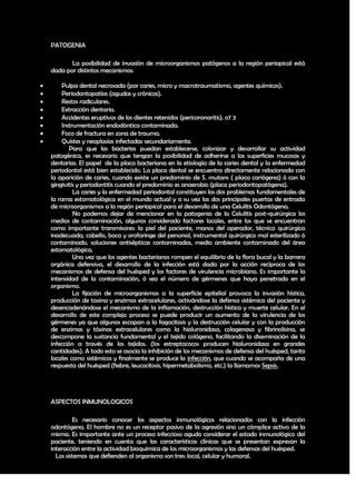 PATOGENIA

           La posibilidad de invasión de microorganismos patógenos a la región periapical está
    dada por distintos mecanismos:

       Pulpa dental necrosada (por caries, micro y macrotraumatismo, agentes químicos).
       Periodontopatías (agudas y crónicas).
       Restos radiculares.
       Extracción dentaria.
       Accidentes eruptivos de los dientes retenidos (pericoronaritis). o7 3
       Instrumentación endodóntica contaminada.
       Foco de fractura en zona de trauma.
       Quístes y neoplasias infectadas secundariamente.
            Para que las bacterias puedan establecerse, colonizar y desarrollar su actividad
    patogénica, es necesario que tengan la posibilidad de adherirse a las superficies mucosas y
    dentarias. El papel de la placa bacteriana en la etiología de la caries dental y la enfermedad
    periodontal está bien establecido. La placa dental se encuentra directamente relacionada con
    la aparición de caries, cuando existe un predominio de S. mutans ( placa cariógena) ó con la
    gingivitis y periodontitis cuando el predominio es anaerobio (placa periodontopatógena).
             La caries y la enfermedad periodontal constituyen los dos problemas fundamentales de
    la rama estomatológica en el mundo actual y a su vez las dos principales puertas de entrada
    de microorganismos a la región periapical para el desarrollo de una Celulitis Odontógena.
             No podemos dejar de mencionar en la patogenia de la Celulitis post-quirúrgica los
    medios de contaminación, algunos considerado factores locales, entre los que se encuentran
    como importante transmisores: la piel del paciente, manos del operador, técnica quirúrgica
    inadecuada, cabello, boca y orofaringe del personal, instrumental quirúrgico mal esterilizado ó
    contaminado, soluciones antisépticas contaminadas, medio ambiente contaminado del área
    estomatológica.
             Una vez que los agentes bacterianos rompen el equilibrio de la flora bucal y la barrera
    orgánica defensiva, el desarrollo de la infección está dada por la acción recíproca de los
    mecanismos de defensa del huésped y los factores de virulencia microbiano. Es importante la
    intensidad de la contaminación, ó sea el número de gérmenes que haya penetrado en el
    organismo.
             La fijación de microorganismos a la superficie epitelial provoca la invasión hística,
    producción de toxina y enzimas extracelulares, activándose la defensa sistémica del paciente y
    desencadenándose el mecanismo de la inflamación, destrucción hística y muerte celular. En el
    desarrollo de este complejo proceso se puede producir un aumento de la virulencia de los
    gérmenes ya que algunos escapan a la fagocitosis y la destrucción celular y con la producción
    de enzimas y tóxinas extracelulares como la hialuronidasa, colagenasa y fibrinolisina, se
    descompone la sustancia fundamental y el tejido colágeno, facilitando la diseminación de la
    infección a través de los tejidos. (los estreptococos producen hialuronidasa en grandes
    cantidades). A todo esto se asocia la inhibición de los mecanismos de defensa del huésped, tanto
    locales como sistémicos y finalmente se produce la infección, que cuando se acompaña de una
    respuesta del huésped (fiebre, leucocitosis, hipermetabolismo, etc.) la llamamos Sepsis.




    ASPECTOS INMUNOLOGICOS

              Es necesario conocer los aspectos inmunológicos relacionados con la infección
    odontógena. El hombre no es un receptor pasivo de la agresión sino un cómplice activo de la
    misma. Es importante ante un proceso infeccioso agudo considerar el estado inmunológico del
    paciente, teniendo en cuenta que las características clínicas que se presentan expresan la
    interacción entre la actividad bioquímica de los microorganismos y las defensas del huésped.
      Los sistemas que defienden al organismo son tres: local, celular y humoral.


                                                                                                 16
 