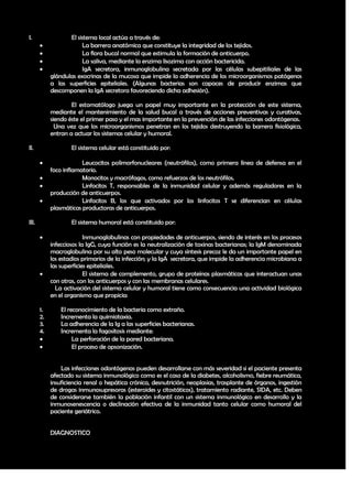 I.                 El sistema local actúa a través de:
                        La barrera anatómica que constituye la integridad de los tejidos.
                        La flora bucal normal que estimula la formación de anticuerpo.
                        La saliva, mediante la enzima lisozima con acción bactericida.
                        IgA secretora, inmunoglobulina secretada por las células subepitiliales de las
            glándulas exocrinas de la mucosa que impide la adherencia de los microorganismos patógenos
            a las superficies epiteliales. (Algunas bacterias son capaces de producir enzimas que
            descomponen la IgA secretora favoreciendo dicha adhesión).

                    El estomatólogo juega un papel muy importante en la protección de este sistema,
            mediante el mantenimiento de la salud bucal a través de acciones preventivas y curativas,
            siendo éste el primer paso y el mas importante en la prevención de las infecciones odontógenas.
              Una vez que los microorganismos penetran en los tejidos destruyendo la barrera fisiológica,
            entran a actuar los sistemas celular y humoral.

II.                 El sistema celular está constituido por:

                       Leucocitos polimorfonucleares (neutrófilos), como primera línea de defensa en el
            foco inflamatorio.
                       Monocitos y macrófagos, como refuerzos de los neutrófilos.
                       Linfocitos T, responsables de la inmunidad celular y además reguladores en la
            producción de anticuerpos.
                       Linfocitos B, los que activados por los linfocitos T se diferencian en células
            plasmáticas productoras de anticuerpos.

III.                El sistema humoral está constituido por:

                         Inmunoglobulinas con propiedades de anticuerpos, siendo de interés en los procesos
            infecciosos la IgG, cuya función es la neutralización de toxinas bacterianas; la IgM denominada
            macroglobulina por su alto peso molecular y cuya síntesis precoz le da un importante papel en
            los estadios primarios de la infección; y la IgA secretora, que impide la adherencia microbiana a
            las superficies epiteliales.
                         El sistema de complemento, grupo de proteínas plasmáticas que interactuan unas
            con otras, con los anticuerpos y con las membranas celulares.
              La activación del sistema celular y humoral tiene como consecuencia una actividad biológica
            en el organismo que propicia:

       1.       El reconocimiento de la bacteria como extraño.
       2.       Incrementa la quimiotaxia.
       3.       La adherencia de la Ig a las superficies bacterianas.
       4.       Incrementa la fagositosis mediante:
                    La perforación de la pared bacteriana.
                    El proceso de opsonización.


                Las infecciones odontógenas pueden desarrollarse con más severidad si el paciente presenta
            afectado su sistema inmunológico como es el caso de la diabetes, alcoholismo, fiebre reumática,
            insuficiencia renal o hepática crónica, desnutrición, neoplasias, trasplante de órganos, ingestión
            de drogas inmunosupresoras (esteroides y citostáticos), tratamiento radiante, SIDA, etc. Deben
            de considerarse también la población infantil con un sistema inmunológico en desarrollo y la
            inmunosenescencia o declinación efectiva de la inmunidad tanto celular como humoral del
            paciente geriátrico.


            DIAGNOSTICO




                                                                                                           17
 