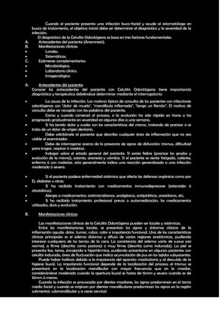 Cuando el paciente presenta una infección buco-facial y acude al estomatólogo en
   busca de tratamiento, el objetivo inicial debe ser determinar el diagnóstico y la severidad de la
   infección.
       El diagnóstico de la Celulitis Odontógena se basa en tres factores fundamentales:
A.     Antecedentes del paciente (Anamnesis).
B.     Manifestaciones clínicas:
           Locales.
           Sistemáticas.
C.     Exámenes complementarios:
           Microbiológico.
           Laboratorio clínico.
           Imagenológico.

A.       Antecedentes del paciente:
     Conocer los antecedentes del paciente con Celulitis Odontógena tiene importancia
     diagnóstica y terapéutica debiéndose determinar mediante el interrogatorio:
             La causa de la infección. Los motivos típicos de consulta de los pacientes con infecciones
     odontógenas son "dolor de muela", "mandibula inflamada", "tengo un flemón". El motivo de
     consulta debe ser recogido con las palabras del paciente.
             Como y cuando comenzó el proceso, si la evolución ha sido rápida en horas o ha
     progresado gradualmente en severidad en algunos días a una semana.
             Si ha tenido dolor y cuales son las características del mismo, tratando de precisar si se
     trata de un dolor de origen dentario.
             Debe solicitársele al paciente que describa cualquier área de inflamación que no sea
     visible al examinador.
             Debe de interrogarse acerca de la presencia de signos de disfunción: trismus, dificultad
     para tragar, respirar ó masticar.
             Indagar sobre el estado general del paciente. Si existe fiebre (precisar los grados y
     evolución de la misma), astenia, anorexia y vómitos. Si el paciente se siente fatigado, caliente,
     enfermo ó con malestar, esto generalmente indica una reacción generalizada a una infección
     moderada ó severa.

             Si el paciente padece enfermedad sistémica que afecte las defensas orgánicas como por
     Ej. diabetes u otras.
             Si ha recibido tratamiento con medicamentos inmunodepresores (esteroides ó
     citostáticos).
             Alergia a medicamentos: antimicrobianos, analgésicos, antipiréticos, anestésicos, etc.
             Si ha recibido tratamiento profesional previo o automedicación, los medicamentos
     utilizados, dosis y evolución.

B.       Manifestaciones clínicas:

          Las manifestaciones clínicas de la Celulitis Odontógena pueden ser locales y sistémicas.
          Entre las manifestaciones locales, se presentan los signos y síntomas clásicos de la
     inflamación aguda: dolor, tumor, rubor, calor e impotencia funcional. Una de las características
     clínicas principales es el edema doloroso y difuso de varias regiones anatómicas, pudiendo
     interesar cualquiera de los tercios de la cara. La consistencia del edema varía de suave casi
     normal, a firme (descrita como pastosa) o muy firme (descrita como indurada). La piel se
     presenta lisa, tensa, enrojecida e hipertérmica, pudiendo presentarse en algunos pacientes con
     celulitis indurada, área de fluctuación que indica acumulación de pus en los tejidos subyacentes.
          Puede haber halitosis debido a la impotencia del aparato masticatorio y al descuido de la
     higiene bucal. La impotencia funcional depende de la localización del proceso; el trismus se
     presentará en la localización mandibular con mayor frecuencia que en la maxilar,
     considerándose moderado cuando la apertura bucal es hasta de 15mm y severo cuando es de
     10mm ó menos.
          Cuando la infección es provocada por dientes maxilares, los signos predominan en el tercio
     medio facial y cuando se originan por dientes mandibulares predominan los signos en la región
     submental, submandibular y a veces cervical.

                                                                                                     18
 