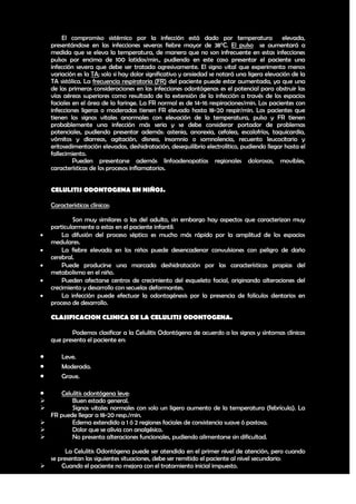 El compromiso sistémico por la infección está dado por temperatura elevada,
    presentándose en las infecciones severas fiebre mayor de 38°C. El pulso se aumentará a
    medida que se eleva la temperatura, de manera que no son infrecuente en estas infecciones
    pulsos por encima de 100 latidos/min., pudiendo en este caso presentar el paciente una
    infección severa que debe ser tratada agresivamente. El signo vital que experimenta menos
    variación es la TA; solo si hay dolor significativo y ansiedad se notará una ligera elevación de la
    TA sistólica. La frecuencia respiratoria (FR) del paciente puede estar aumentada, ya que una
    de las primeras consideraciones en las infecciones odontógenas es el potencial para obstruir las
    vías aéreas superiores como resultado de la extensión de la infección a través de los espacios
    faciales en el área de la faringe. La FR normal es de 14-16 respiraciones/min. Los pacientes con
    infecciones ligeras o moderadas tienen FR elevado hasta 18-20 respir/min. Los pacientes que
    tienen los signos vitales anormales con elevación de la temperatura, pulso y FR tienen
    probablemente una infección más seria y se debe considerar portador de problemas
    potenciales, pudiendo presentar además: astenia, anorexia, cefalea, escalofríos, taquicardia,
    vómitos y diarreas, agitación, disnea, insomnio o somnolencia, recuento leucocitario y
    eritosedimentación elevadas, deshidratación, desequilibrio electrolítico, pudiendo llegar hasta el
    fallecimiento.
             Pueden presentarse además linfoadenopatías regionales dolorosas, movibles,
    características de los procesos inflamatorios.


    CELULITIS ODONTOGENA EN NIÑOS.

    Características clínicas:

            Son muy similares a las del adulto, sin embargo hay aspectos que caracterizan muy
    particularmente a estas en el paciente infantil:
       La difusión del proceso séptico es mucho más rápido por la amplitud de los espacios
    medulares.
       La fiebre elevada en los niños puede desencadenar convulsiones con peligro de daño
    cerebral.
       Puede producirse una marcada deshidratación por las características propias del
    metabolismo en el niño.
       Pueden afectarse centros de crecimiento del esqueleto facial, originando alteraciones del
    crecimiento y desarrollo con secuelas deformantes.
       La infección puede efectuar la odontogénesis por la presencia de folículos dentarios en
    proceso de desarrollo.

    CLASIFICACION CLINICA DE LA CELULITIS ODONTOGENA.

           Podemos clasificar a la Celulitis Odontógena de acuerdo a los signos y síntomas clínicos
    que presenta el paciente en:

       Leve.
       Moderada.
       Grave.

     Celulitis odontógena leve:
         Buen estado general.
         Signos vitales normales con solo un ligero aumento de la temperatura (febrícula). La
  FR puede llegar a 18-20 resp./min.
         Edema extendido a 1 ó 2 regiones faciales de consistencia suave ó pastosa.
         Dolor que se alivia con analgésico.
         No presenta alteraciones funcionales, pudiendo alimentarse sin dificultad.

        La Celulitis Odontógena puede ser atendida en el primer nivel de atención, pero cuando
  se presentan las siguientes situaciones, debe ser remitido el paciente al nivel secundario:
     Cuando el paciente no mejora con el tratamiento inicial impuesto.
                                                                                                    19
 
