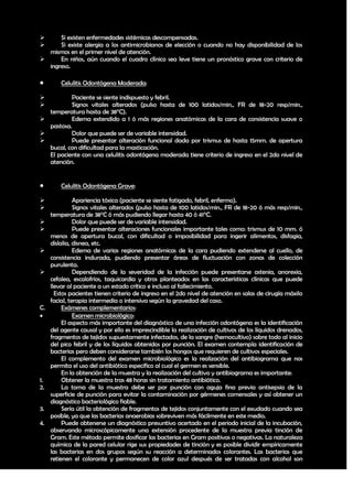      Si existen enfermedades sistémicas descompensadas.
     Si existe alergia a los antimicrobianos de elección o cuando no hay disponibilidad de los
  mismos en el primer nivel de atención.
     En niños, aún cuando el cuadro clínico sea leve tiene un pronóstico grave con criterio de
  ingreso.

        Celulitis Odontógena Moderada:

         Paciente se siente indispuesto y febril.
         Signos vitales alterados (pulso hasta de 100 latidos/min., FR de 18-20 resp/min.,
  temperatura hasta de 38°C).
         Edema extendido a 1 ó más regiones anatómicas de la cara de consistencia suave o
  pastosa.
         Dolor que puede ser de variable intensidad.
         Puede presentar alteración funcional dada por trismus de hasta 15mm. de apertura
  bucal, con dificultad para la masticación.
  El paciente con una celulitis odontógena moderada tiene criterio de ingreso en el 2do nivel de
  atención.


        Celulitis Odontógena Grave:

              Apariencia tóxica (paciente se siente fatigado, febril, enfermo).
              Signos vitales alterados (pulso hasta de 100 latidos/min., FR de 18-20 ó más resp/min.,
     temperatura de 38°C ó más pudiendo llegar hasta 40 ó 41°C.
              Dolor que puede ser de variable intensidad.
              Puede presentar alteraciones funcionales importante tales como: trismus de 10 mm. ó
     menos de apertura bucal, con dificultad o imposibilidad para ingerir alimentos, disfagia,
     dislalia, disnea, etc.
              Edema de varias regiones anatómicas de la cara pudiendo extenderse al cuello, de
     consistencia indurada, pudiendo presentar áreas de fluctuación con zonas de colección
     purulenta.
              Dependiendo de la severidad de la infección puede presentarse astenia, anorexia,
     cefalea, escalofríos, taquicardia y otros planteados en las características clínicas que puede
     llevar al paciente a un estado crítico e incluso al fallecimiento.
       Estos pacientes tienen criterio de ingreso en el 2do nivel de atención en salas de cirugía máxilo
     facial, terapia intermedia o intensiva según la gravedad del caso.
C.        Exámenes complementarios:
              Examen microbiológico:
          El aspecto más importante del diagnóstico de una infección odontógena es la identificación
     del agente causal y por ello es imprescindible la realización de cultivos de los líquidos drenados,
     fragmentos de tejidos supuestamente infectados, de la sangre (hemocultivo) sobre todo al inicio
     del pico febril y de los líquidos obtenidos por punción. El examen contempla identificación de
     bacterias pero deben considerarse también los hongos que requieren de cultivos especiales.
          El complemento del examen microbiológico es la realización del antibiograma que nos
     permita el uso del antibiótico específico al cual el germen es sensible.
          En la obtención de la muestra y la realización del cultivo y antibiograma es importante:
1.        Obtener la muestra tras 48 horas sin tratamiento antibiótico.
2.        La toma de la muestra debe ser por punción con aguja fina previa antisepsia de la
     superficie de punción para evitar la contaminación por gérmenes comensales y así obtener un
     diagnóstico bacteriológico fiable.
3.        Sería útil la obtención de fragmentos de tejidos conjuntamente con el exudado cuando sea
     posible, ya que las bacterias anaerobias sobreviven más fácilmente en este medio.
4.        Puede obtenerse un diagnóstico presuntivo acertado en el periodo inicial de la incubación,
     observando microscópicamente una extensión procedente de la muestra previa tinción de
     Gram. Este método permite dosificar las bacterias en Gram positivas o negativas. La naturaleza
     química de la pared celular rige sus propiedades de tinción y es posible dividir empíricamente
     las bacterias en dos grupos según su reacción a determinados colorantes. Las bacterias que
     retienen el colorante y permanecen de color azul después de ser tratadas con alcohol son

                                                                                                     20
 