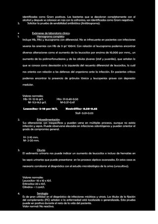 identificadas como Gram positivas. Las bacterias que se decoloran completamente con el
   alcohol y después se colorean en rojo con la zafranina, son identificadas como Gram negativas.
5.     Solicitar la prueba de sensibilidad antibiótica (Antibiograma).


            Exámenes de laboratorio clínico:
1.               Hemograma completo:
     Incluye Hb, Hto y leucograma con diferencial. No es infrecuente en pacientes con infecciones

     severas las anemias con Hb de 9 gr/ 100ml. Con relación al leucograma podemos encontrar

     diversas alteraciones como el aumento de los leucocitos por encima de 10,000 por mmc., un

     aumento de los polimorfonucleares y de las células jóvenes (staf y juveniles), que señalan lo

     que se conoce como desviación a la izquierda del recuento diferencial de leucocitos, lo cuál

     nos orienta con relación a las defensas del organismo ante la infección. En pacientes críticos

     podemos encontrar la presencia de gránulos tóxicos y leucopenias graves con depresión

     medular.


     Valores normales:
     Hb- H- 12-16 gr/l.            Hto- H-0.40-0.50
         M- 11.5-14.5 gr/l.          M-0.37-0.47

     Leucocitos- 5-10 por 10/l.            Neutrófilos- 0.50-0.65
                                                 Staf- 0.01-0.03

2.                Eritosedimentación:
     Sus alteraciones son inespecíficas y pueden verse en múltiples procesos, aunque no exista
     infección y sepsis. Puede observarse elevadas en infecciones odontógenas y pueden orientar el
     grado de compromiso general.

     H- 2-10 mm.
     M- 2-20 mm.


3.              Cituria:
     El sedimento urinario nos puede indicar un aumento de leucocitos e incluso de hematies en

     las sepsis urinarias que puede presentarse en los procesos sépticos avanzados. En estos casos es

     necesario corroborar el diagnóstico con el estudio microbiológico de la orina (urocultivo).


     Valores normales:
     Leucocitos- 10 x 10 x 10/l.
     Eritrocitos-20 x 10/l.
     Cilindros- < 1 cont/l.

4.              Serología:
     Es de gran utilidad en el diagnóstico de infecciones micóticas y virosis. Los títulos de la fijación
     del complemento (FC) señalan si la enfermedad está localizada o generalizada. Esta prueba
     puede ser positiva durante el resto de la vida del paciente.
     Valor normal: No reactiva.

                                                                                                      21
 