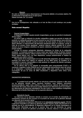 5.                Glicemia:
          De valor en diabéticos que se descompensan con frecuencia debidos a los procesos sépticos. No
          es infrecuente la hiperglicemia en la sepsis grave.
          Valores normales: 3.8 - 5.5 mmol/l.

     6.               HIV:
          Una de las investigaciones más utilizadas es el test de Elisa el cuál constituye una prueba
          serológica.

          Valor normal- Negativo


              Examen Imagenológico:
               El diagnóstico también requiere estudio imagenológico, ya que nos permite la localización
          del foco séptico.
               En primer lugar se indicarán los estudios radiográficos simples que permita el estado del
          paciente. La radiografía periapical se hace necesaria ya que nos puede aportar acerca del área
          periapical del diente afectado; cuando el proceso es de inicio agudo, se observa al nivel del
          diente afectado un engrosamiento del ligamento periodontal apical, sin embargo, cuando se
          trata de un proceso crónico agudizado podemos observar además pérdida de la cortical
          alveolar así como imágenes osteolíticas de aspecto radiolúcido compatible con granuloma o
          proceso quístico.
               Cuando los procesos periapicales detectados sobrepasan los límites de la radiografía
          periapical o el paciente presenta un trismus severo que impide realizar la técnica intraoral
          periapical, entonces podemos utilizar la técnica oclusal o las técnicas extraorales (panorámica,
          Water, lateral oblicua, etc.), con fines diagnósticos, aunque posteriormente se realicen las
          periapicales para definir conducta.
               Otro aspecto de la imagenología es el uso del ultrasonido diagnóstico, de gran utilidad en
          pacientes que tienen focos sépticos en regiones de muy difícil acceso. Se considera en la
          actualidad un examen imprescindible en todo paciente con sospecha de infección quirúrgica,
          sobre todo si esta en estado crítico.
               En los últimos años se ha utilizado la tomografía axial computarizada (T.A.C) y la
          resonancia magnética nuclear (R.M.N) que han representado extraordinarios pasos de avance
          en el diagnóstico y localización del proceso séptico, sobre todo cuando se ha producido
          acumulación de pus en zonas de difícil visualización y diagnóstico tanto clínico como
          radiográfico.


          DIAGNOSTICO DIFERENCIAL

                  La cavidad bucal guarda relación con estructuras anatómicas próximas a ellas como
          son las glándulas salivales, plexos vasculares hemáticos, vasos linfáticos, articulación
          temporomandibular, región nasal, orbitaria y otras estructuras, además de relacionarse con
          otras partes del cuerpo; estas estructuras pueden afectarse por infecciones que le son propias o
          por diseminación de infecciones odontógenas. Por este motivo se hace establecer el diagnóstico
          diferencial de la Celulitis Odontógena con las siguientes afecciones:


I.                Sialoadenitis Aguda:
              Las infecciones de las glándulas salivales se conocen con el nombre de sialoadenitis. La
          característica principal de estos procesos es el aumento de volumen de la glándula afectada
          con alteración de la secreción salival.
              Debe establecerse el diagnóstico diferencial con la sialoadenitis bacteriana aguda, infección
          a gérmenes inespecíficos que afecta las glándulas salivales mayores, siendo más frecuente en la
          parótida que en la submandibular. El diagnóstico diferencial con la Celulitis Odontógena no
          debe ofrecer dificultades ya que en el examen físico, una vez eliminadas las causas
          odontógenas, se observa las glándula aumentada de volumen, dolorosa o con sensación de

                                                                                                        22
 
